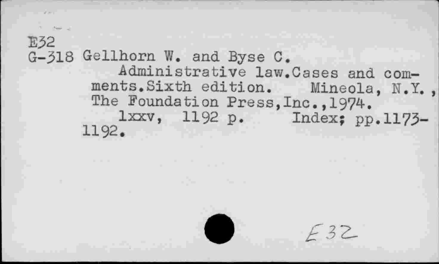 ﻿E32 G-318
Gellhorn W. and Byse 0.
Administrative law.Cases and comments.Sixth edition. Mineola, N.Y. The Foundation Press,Inc.,1974.
Ixxv, 1192 p. Index; pp.1173-1192.